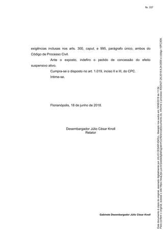 Gabinete Desembargador Júlio César Knoll
exigências inclusas nos arts. 300, caput, e 995, parágrafo único, ambos do
Código de Processo Civil.
Ante o exposto, indefiro o pedido de concessão do efeito
suspensivo ativo.
Cumpra-se o disposto no art. 1.019, inciso II e III, do CPC.
Intime-se.
Florianópolis, 18 de junho de 2018.
Desembargador Júlio César Knoll
Relator
Paraconferirooriginal,acesseositehttps://esaj.tjsc.jus.br/pastadigital/sg/abrirConferenciaDocumento.do,informeoprocesso4002427-29.2018.8.24.0000ecódigo10FC3D9.
Estedocumentoécópiadooriginal,assinadodigitalmenteporJULIOCESARKNOLL,liberadonosautosem19/06/2018às11:54.
fls. 337
 