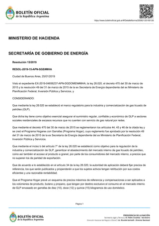 https://www.boletinoficial.gob.ar/#!DetalleNorma/200821/20190128
Página 1
MINISTERIO DE HACIENDA
SECRETARÍA DE GOBIERNO DE ENERGÍA
Resolución 15/2019
RESOL-2019-15-APN-SGE#MHA
Ciudad de Buenos Aires, 25/01/2019
Visto el expediente EX-2019-04656237-APN-DGDOMEN#MHA, la ley 26.020, el decreto 470 del 30 de marzo de
2015 y la resolución 49 del 31 de marzo de 2015 de la ex Secretaría de Energía dependiente del ex Ministerio de
Planificación Federal, Inversión Pública y Servicios, y
CONSIDERANDO:
Que mediante la ley 26.020 se estableció el marco regulatorio para la industria y comercialización de gas licuado de
petróleo (GLP).
Que dicha ley tiene como objetivo esencial asegurar el suministro regular, confiable y económico de GLP a sectores
sociales residenciales de escasos recursos que no cuenten con servicio de gas natural por redes.
Que mediante el decreto 470 del 30 de marzo de 2015 se reglamentaron los artículos 44, 45 y 46 de la citada ley y
se creó el Programa Hogares con Garrafas (Programa Hogar), cuyo reglamento fue aprobado por la resolución 49
del 31 de marzo de 2015 de la ex Secretaría de Energía dependiente del ex Ministerio de Planificación Federal,
Inversión Pública y Servicios.
Que mediante el inciso b del artículo 7° de la ley 26.020 se estableció como objetivo para la regulación de la
industria y comercialización de GLP, garantizar el abastecimiento del mercado interno de gas licuado de petróleo,
como así también el acceso al producto a granel, por parte de los consumidores del mercado interno, a precios que
no superen los de paridad de exportación.
Que de acuerdo a lo establecido en el artículo 34 de la ley 26.020, la autoridad de aplicación deberá fijar precios de
referencia, los que serán publicados y propenderán a que los sujetos activos tengan retribución por sus costos
eficientes y una razonable rentabilidad.
Que el Programa Hogar prevé un esquema de precios máximos de referencia y compensaciones a ser aplicados a
los volúmenes de producto, butano y propano, que tengan por destino exclusivo el consumo en el mercado interno
de GLP envasado en garrafas de diez (10), doce (12) y quince (15) kilogramos de uso doméstico.
 