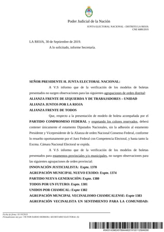 #34031439#245789444#20191001125846090
Poder Judicial de la Nación
JUNTA ELECTORAL NACIONAL - DISTRITO LA RIOJA
CNE 6089/2019
LA RIOJA, 30 de Septiembre de 2019.
A lo solicitado, informe Secretaría.
SEÑOR PRESIDENTE H. JUNTA ELECTORAL NACIONAL:
A V.S informo que de la verificación de los modelos de boletas
presentados no surgen observaciones para las siguientes agrupaciones de orden distrital:
ALIANZA FRENTE DE IZQUIERDA Y DE TRABAJADORES – UNIDAD
ALIANZA JUNTOS POR LA RIOJA
ALIANZA FRENTE DE TODOS
Que, respecto a la presentación de modelo de boleta acompañada por el
PARTIDO COMPROMISO FEDERAL y respetando los colores reservados, deberá
contener únicamente el estamento Diputados Nacionales, sin la adhesión al estamento
Presidente y Vicepresidente de la Alianza de orden Nacional Consenso Federal, conforme
lo resuelto oportunamente por el Juez Federal con Competencia Electoral, y hasta tanto la
Excma. Cámara Nacional Electoral se expida.
A V.S informo que de la verificación de los modelos de boletas
presentados para estamentos provinciales y/o municipales, no surgen observaciones para
las siguientes agrupaciones de orden provincial:
INNOVACIÓN JUSTICIALISTA: Expte. 1370
AGRUPACIÓN MUNICIPAL NUEVO EXODO: Expte. 1374
PARTIDO NUEVA GENERACIÓN: Expte. 1380
TODOS POR UN FUTURO: Expte. 1381
UNIDOS POR CHAMICAL: Expte 1382
AGRUPACIÓN MUNCIPAL VECINALISMO CHAMICALENSE: Expte 1383
AGRUPACIÓN VECINALISTA UN SENTIMIENTO PARA LA COMUNIDAD:
Fecha de firma: 01/10/2019
Firmado(ante mi) por: VICTOR DARDO HERRERA, SECRETARIO ELECTORAL (S)
 