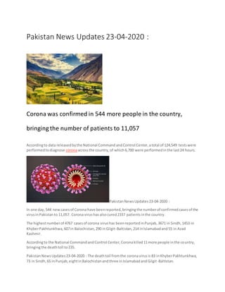 Pakistan News Updates 23-04-2020 :
Corona was confirmed in 544 more people in the country,
bringing the number of patients to 11,057
Accordingto data releasedbythe National CommandandControl Center,atotal of 124,549 testswere
performedtodiagnose coronaacrossthe country,of which6,700 were performedinthe last24 hours.
PakistanNewsUpdates23-04-2020 :
In one day,544 newcasesof Corona have beenreported,bringingthe numberof confirmedcasesof the
virusinPakistanto 11,057. Corona virushas alsocured2337 patientsinthe country.
The highestnumberof 4767 casesof corona virushas beenreportedinPunjab,3671 in Sindh,1453 in
KhyberPakhtunkhwa,607in Balochistan,290 inGilgit-Baltistan,214 inIslamabadand55 in Azad
Kashmir.
Accordingto the National CommandandControl Center,Coronakilled11more people inthe country,
bringingthe deathtoll to235.
PakistanNewsUpdates23-04-2020 : The deathtoll fromthe coronavirusis 83 inKhyberPakhtunkhwa,
73 in Sindh,65 inPunjab,eightinBalochistanandthree inIslamabadandGilgit-Baltistan.
 
