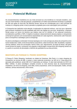 18
| 2T20Relatório de Resultados
Os empreendimentos imobiliários de uso misto tornaram-se uma tendência no mercado brasileiro, uma
vez que visam facilitar a vida das pessoas, possibilitando um melhor aproveitamento de tempo e qualidade
de vida nas ações do dia-a-dia. Na Aliansce Sonae, leva-se em consideração que o ativo principal do
multiuso é o shopping center e tudo é pensado e projetado para a sua valorização como premissa.
A Companhia tem dedicado muita atenção à exploração do potencial multiuso, uma vez que a demanda
para produtos imobiliários de alta qualidade está forte nas regiões em que atua. Atualmente, a Aliansce
Sonae possui um banco de terrenos que totaliza mais de 4,4 milhões m² em potencial construtivo,
considerando o portfólio a 100%. O objetivo é acelerar o desenvolvimento desses projetos e o lançamento
comercial em parceria com incorporadores especialistas em cada segmento, destravando valor financeiro
para a Companhia e estratégico para os shoppings.
Os planos estratégicos contemplam diversas tipologias com muita sinergia aos ativos da companhia como
torres residenciais, hotéis, torres de escritórios corporativos, salas Comerciais, flats, faculdades, hospitais,
clínicas médicas, centro de convenções, feiras e lazer, que, seguramente, ao longo do tempo, irão gerar
novas formas de receita, incremento nos alugueis e alavancagem mútuas tanto dos shopping centers em
si, quanto no aumento da densidade e melhoria da qualidade da sua área primária.
MASTERPLAN PARQUE D. PEDRO SHOPPING
O Parque D. Pedro Shopping, localizado na cidade de Campinas, São Paulo, é o maior shopping da
Companhia, em termos de ABL, e possui o maior potencial construtivo, de 420 mil m². Essa área já foi
aprovada pela prefeitura, sendo 384 mil m² destinados ao multiuso. O valor total estimado do VGV é de
R$2,1 bilhões. O plano estratégico completo envolve os mais diversos tipos de empreendimentos
imobiliários, em torno do shopping, como flats, torres corporativas, centro de exposições, hotéis, clínicas
médicas, centros educacionais, entre outros.
Potencial Multiuso
Hotel
Corporativo
Centro de Exposições
EstacionamentoClínica Atração
Educação FlatLimite terreno
Shopping
 