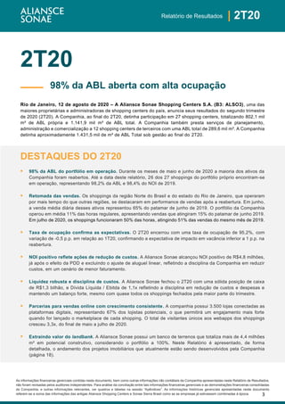 3
| 2T20Relatório de Resultados
As informações financeiras gerenciais contidas neste documento, bem como outras informações não contábeis da Companhia apresentadas neste Relatório de Resultados,
não foram revisadas pelos auditores independentes. Para análise da conciliação entre tais informações financeiras gerenciais e as demonstrações financeiras consolidadas
da Companhia, e outras informações relevantes, ver quadros e tabelas na sessão “Apêndices”. As informações históricas gerenciais apresentadas neste documento
referem-se a soma das informações das antigas Aliansce Shopping Centers e Sonae Sierra Brasil como se as empresas já estivessem combinadas à época.
2T20
Rio de Janeiro, 12 de agosto de 2020 – A Aliansce Sonae Shopping Centers S.A. (B3: ALSO3), uma das
maiores proprietárias e administradoras de shopping centers do país, anuncia seus resultados do segundo trimestre
de 2020 (2T20). A Companhia, ao final do 2T20, detinha participação em 27 shopping centers, totalizando 802,1 mil
m² de ABL própria e 1.141,9 mil m² de ABL total. A Companhia também presta serviços de planejamento,
administração e comercialização a 12 shopping centers de terceiros com uma ABL total de 289,6 mil m². A Companhia
detinha aproximadamente 1.431,5 mil de m² de ABL Total sob gestão ao final do 2T20.
DESTAQUES DO 2T20
▪ 98% da ABL do portfólio em operação. Durante os meses de maio e junho de 2020 a maioria dos ativos da
Companhia foram reabertos. Até a data deste relatório, 26 dos 27 shoppings do portfólio próprio encontram-se
em operação, representando 98,2% da ABL e 98,4% do NOI de 2019.
▪ Retomada das vendas. Os shoppings da região Norte do Brasil e do estado do Rio de Janeiro, que operaram
por mais tempo do que outras regiões, se destacaram em performance de vendas após a reabertura. Em junho,
a venda média diária desses ativos representou 65% do patamar de junho de 2019. O portfólio da Companhia
operou em média 11% das horas regulares, apresentando vendas que atingiram 15% do patamar de junho 2019.
Em julho de 2020, os shoppings funcionaram 50% das horas, atingindo 51% das vendas do mesmo mês de 2019.
▪ Taxa de ocupação confirma as expectativas. O 2T20 encerrou com uma taxa de ocupação de 95,2%, com
variação de -0,5 p.p. em relação ao 1T20, confirmando a expectativa de impacto em vacância inferior a 1 p.p. na
reabertura.
▪ NOI positivo reflete ações de redução de custos. A Aliansce Sonae alcançou NOI positivo de R$4,8 milhões,
já após o efeito da PDD e excluindo o ajuste de aluguel linear, refletindo a disciplina da Companhia em reduzir
custos, em um cenário de menor faturamento.
▪ Liquidez robusta e disciplina de custos. A Aliansce Sonae fechou o 2T20 com uma sólida posição de caixa
de R$1,3 bilhão, e Dívida Líquida / Ebitda de 1,1x refletindo a disciplina em redução de custos e despesas e
mantendo um balanço forte, mesmo com quase todos os shoppings fechados pela maior parte do trimestre.
▪ Parcerias para vendas online com crescimento consistente. A companhia possui 3.500 lojas conectadas as
plataformas digitais, representando 67% dos lojistas potenciais, o que permitirá um engajamento mais forte
quando for lançado o marketplace de cada shopping. O total de visitantes únicos aos webapps dos shoppings
cresceu 3,3x, do final de maio a julho de 2020.
▪ Extraindo valor do landbank. A Aliansce Sonae possui um banco de terrenos que totaliza mais de 4,4 milhões
m² em potencial construtivo, considerando o portfólio a 100%. Neste Relatório é apresentado, de forma
detalhada, o andamento dos projetos imobiliários que atualmente estão sendo desenvolvidos pela Companhia
(página 18).
98% da ABL aberta com alta ocupação
 