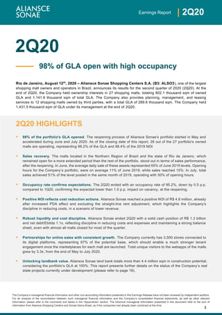 3
| 2Q20Earnings Report
The Company’s managerial financial information and other non-accounting information presented in this Earnings Release have not been reviewed by independent auditors.
For an analysis of the reconciliation between such managerial financial information and the Company’s consolidated financial statements, as well as other relevant
information, please refer to the comments and tables in the “Appendices” section. The historical managerial information presented in this document refer to the sum of
information from Aliansce Shopping Centers and Sonae Sierra Brasil, as if the companies had already been combined at the time.
2Q20
Rio de Janeiro, August 12th
, 2020 – Aliansce Sonae Shopping Centers S.A. (B3: ALSO3), one of the largest
shopping mall owners and operators in Brazil, announces its results for the second quarter of 2020 (2Q20). At the
end of 2Q20, the Company held ownership interests in 27 shopping malls, totaling 802.1 thousand sqm of owned
GLA and 1,141.9 thousand sqm of total GLA. The Company also provides planning, management, and leasing
services to 12 shopping malls owned by third parties, with a total GLA of 289.6 thousand sqm. The Company held
1,431.5 thousand sqm of GLA under its management at the end of 2Q20.
2Q20 HIGHLIGHTS
▪ 98% of the portfolio's GLA opened. The reopening process of Aliansce Sonae's portfolio started in May and
accelerated during June and July 2020. As of the closing date of this report, 26 out of the 27 portfolio's owned
malls are operating, representing 98.2% of the GLA and 98.4% of the 2019 NOI
▪ Sales recovery. The malls located in the Northern Region of Brazil and the state of Rio de Janeiro, which
remained open for a more extended period than the rest of the portfolio, stood out in terms of sales performance,
after the reopening. In June, the average daily sale of these assets represented 65% of June 2019 levels. Opening
hours for the Company’s portfolio, were on average 11% of June 2019, while sales reached 15%. In July, total
sales achieved 51% of the level posted in the same month of 2019, operating with 50% of opening hours.
▪ Occupancy rate confirms expectations. The 2Q20 ended with an occupancy rate of 95.2%, down by 0.5 p.p.
compared to 1Q20, confirming the expected lower than 1.0 p.p. impact on vacancy, at the reopening.
▪ Positive NOI reflects cost reduction actions. Aliansce Sonae reached a positive NOI of R$ 4.8 million, already
after increased PDA effect and excluding the straight-line rent adjustment, which highlights the Company's
discipline in reducing costs, in a scenario of lower revenue.
▪ Robust liquidity and cost discipline. Aliansce Sonae ended 2Q20 with a solid cash position of R$ 1.3 billion
and net debt/Ebitda 1.1x, reflecting discipline in reducing costs and expenses and maintaining a strong balance
sheet, even with almost all malls closed for most of the quarter.
▪ Partnerships for online sales with consistent growth. The Company currently has 3,500 stores connected to
its digital platforms, representing 67% of the potential base, which should enable a much stronger tenant
engagement once the marketplaces for each mall are launched. Total unique visitors to the webapps of the malls
grew by 3.3x, from the end of May to July 2020.
▪ Unlocking landbank value. Aliansce Sonae land bank totals more than 4.4 million sqm in construction potential,
considering the portfolio's GLA at 100%. This report presents further details on the status of the Company’s real
state projects currently under development (please refer to page 18).
98% of GLA open with high occupancy
 