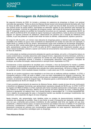 4
| 2T20Relatório de Resultados
No segundo trimestre de 2020, foi iniciado o processo de reabertura de shoppings no Brasil, com gradual
retomada das operações. Todos os ativos da Aliansce Sonae haviam sido temporariamente fechados até o final
de março de 2020, em função da pandemia de COVID-19. A partir de maio de 2020, de acordo com evolução
dos quadros locais de saúde pública, autoridades em diferentes regiões do país decidiram pela retomada de
algumas atividades, incluindo as operações de shopping centers. Até a data de fechamento deste relatório, 26
dos 27 shoppings próprios do portfólio da Companhia encontram-se em operação, representando 98,2% da
ABL e 98,4% do NOI de 2019. Em adição às regras impostas por cada prefeitura, todos os ativos da Companhia
seguem um rigoroso protocolo de reabertura, desenvolvido em parceria com o hospital de referência Sírio
Libanês, e que visa preservar a saúde e bem-estar de todos os clientes, colaboradores, lojistas e parceiros.
Ao longo do mês de junho, um número mais relevante de shoppings passou a retomar suas atividades, o que
possibilita uma análise um pouco mais consistente do desempenho de vendas de cada ativo em operação. A
região Norte e o estado do Rio de Janeiro, demonstraram sinais mais evidentes de recuperação alcançando,
em junho de 2020, venda média diária de aproximadamente 65% do patamar registrado em junho de 2019. Em
julho, apresentaram vendas de 91% e 67% de julho de 2019, respectivamente. Importante ressaltar, que os
ativos nessas localidades voltaram a operar com horário de funcionamento mais extenso e menor es restrições
ao fluxo de visitantes.
Em continuidade às medidas previamente adotadas de suporte aos lojistas, em junho, a Companhia reduziu os
custos condominiais e concedeu descontos sobre aluguel mínimo, negociados de forma individual, conforme o
desempenho, restrições de horário e patamares de vendas de cada shopping. Considerando o fechamento
temporário das operações durante o trimestre e consequentes descontos sobre aluguel e reduções de
encargos, as receitas de locação, estacionamento e serviços foram impactadas no 2T20.
Considerando a baixa expectativa de resultado para o trimestre, o foco da Companhia foi manter o portfólio
bem ocupado, a capacidade de execução dos times e uma atividade comercial forte para retomada. Além disso,
a Companhia tomou medidas necessárias para redução dos custos operacionais, de forma a mitigar os efeitos
da queda de receita. Como resultado dessas iniciativas, o custo caixa caiu 51,6%, comparado ao 2T19.
Diante de um cenário econômico mais desafiador e em linha com as melhores práticas contábeis, no 2T20, a
Companhia reforçou a PDD, de modo a refletir o risco de maior inadimplência em aluguel e condomínio. No
entanto, a disciplina no controle dos custos contribuiu para um resultado positivo de R$4,8 milhões de NOI no
trimestre, já excluindo o ajuste de aluguel linear. As despesas gerais e administrativas também apresentaram
queda expressiva de 39,4% em relação ao 1T20.
O bem-sucedido gerenciamento de passivos da Aliansce Sonae, aliado a queda da taxa de juros continuaram
a beneficiar as despesas financeiras, que apresentaram expressiva redução de 58,6% yoy, no 2T20. O AFFO
foi negativo em R$23,9 milhões no 2T20, explicado pelo menor resultado operacional e compensado, em parte,
pela melhora no resultado financeiro. Mesmo em um período de menor geração de caixa, a Aliansce Sonae
continua a apresentar um balanço forte, com robusta liquidez e alavancagem de 1,1x dívida líquida/EBITDA.
Com o objetivo de preservação de caixa, a Companhia mantém sua decisão de postergar investimentos não
essenciais, como expansão de alguns de seus shoppings.
Neste trimestre, são apresentados mais detalhes sobre os projetos de desenvolvimento imobiliário nos
arredores dos shoppings do portfólio. Essa é uma frente na qual a Companhia tem dedicado muita atenção,
uma vez que a demanda para produtos imobiliários de alta qualidade está forte nas regiões em que atua.
Atualmente, a Aliansce Sonae possui um banco de terrenos que totaliza mais de 4,4 milhões m² em potencial
construtivo, considerando o portfólio a 100%. O objetivo é acelerar o desenvolvimento desses projetos e o
lançamento comercial em parceria com incorporadores especialistas em cada segmento, destravando valor
financeiro para a Companhia e estratégico para os shoppings.
Time Aliansce Sonae
Mensagem da Administração
 