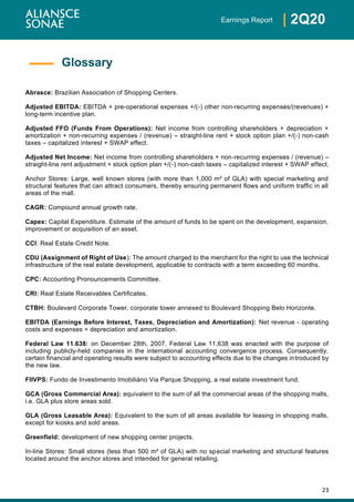 23
| 2Q20Earnings Report
Abrasce: Brazilian Association of Shopping Centers.
Adjusted EBITDA: EBITDA + pre-operational expenses +/(-) other non-recurring expenses/(revenues) +
long-term incentive plan.
Adjusted FFO (Funds From Operations): Net income from controlling shareholders + depreciation +
amortization + non-recurring expenses / (revenue) – straight-line rent + stock option plan +/(-) non-cash
taxes – capitalized interest + SWAP effect.
Adjusted Net Income: Net income from controlling shareholders + non-recurring expenses / (revenue) –
straight-line rent adjustment + stock option plan +/(-) non-cash taxes – capitalized interest + SWAP effect.
Anchor Stores: Large, well known stores (with more than 1,000 m² of GLA) with special marketing and
structural features that can attract consumers, thereby ensuring permanent flows and uniform traffic in all
areas of the mall.
CAGR: Compound annual growth rate.
Capex: Capital Expenditure. Estimate of the amount of funds to be spent on the development, expansion,
improvement or acquisition of an asset.
CCI: Real Estate Credit Note.
CDU (Assignment of Right of Use): The amount charged to the merchant for the right to use the technical
infrastructure of the real estate development, applicable to contracts with a term exceeding 60 months.
CPC: Accounting Pronouncements Committee.
CRI: Real Estate Receivables Certificates.
CTBH: Boulevard Corporate Tower, corporate tower annexed to Boulevard Shopping Belo Horizonte.
EBITDA (Earnings Before Interest, Taxes, Depreciation and Amortization): Net revenue - operating
costs and expenses + depreciation and amortization.
Federal Law 11.638: on December 28th, 2007, Federal Law 11,638 was enacted with the purpose of
including publicly-held companies in the international accounting convergence process. Consequently,
certain financial and operating results were subject to accounting effects due to the changes introduced by
the new law.
FIIVPS: Fundo de Investimento Imobiliário Via Parque Shopping, a real estate investment fund.
GCA (Gross Commercial Area): equivalent to the sum of all the commercial areas of the shopping malls,
i.e. GLA plus store areas sold.
GLA (Gross Leasable Area): Equivalent to the sum of all areas available for leasing in shopping malls,
except for kiosks and sold areas.
Greenfield: development of new shopping center projects.
In-line Stores: Small stores (less than 500 m² of GLA) with no special marketing and structural features
located around the anchor stores and intended for general retailing.
Glossary
 