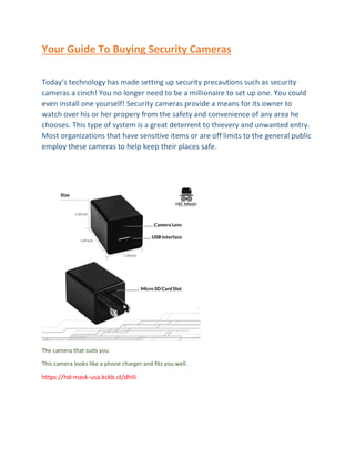 Your Guide To Buying Security Cameras
Today’s technology has made setting up security precautions such as security
cameras a cinch! You no longer need to be a millionaire to set up one. You could
even install one yourself! Security cameras provide a means for its owner to
watch over his or her propery from the safety and convenience of any area he
chooses. This type of system is a great deterrent to thievery and unwanted entry.
Most organizations that have sensitive items or are off limits to the general public
employ these cameras to help keep their places safe.
The camera that suits you
This camera looks like a phone charger and fits you well.
https://hd-mask-usa.kckb.st/dhili
 