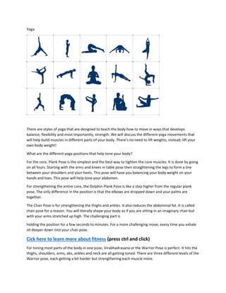 Yoga
There are styles of yoga that are designed to teach the body how to move in ways that develops
balance, flexibility and most importantly, strength. We will discuss the different yoga movements that
will help build muscles in different parts of your body. There's no need to lift weights, instead; lift your
own body weight!
What are the different yoga positions that help tone your body?
For the core, Plank Pose is the simplest and the best way to tighten the core muscles. It is done by going
on all fours. Starting with the arms and knees in table pose then straightening the legs to form a line
between your shoulders and your heels. This pose will have you balancing your body weight on your
hands and toes. This pose will help tone your abdomen.
For strengthening the entire core, the Dolphin Plank Pose is like a step higher from the regular plank
pose. The only difference in the position is that the elbows are dropped down and your palms are
together.
The Chair Pose is for strengthening the thighs and ankles. It also reduces the abdominal fat. It is called
chair pose for a reason. You will literally shape your body as if you are sitting in an imaginary chair but
with your arms stretched up high. The challenging part is
holding the position for a few seconds to minutes. For a more challenging move, every time you exhale
sit deeper down into your chair pose.
Cick here to learn more about fitness (press ctrl and click)
For toning most parts of the body in one pose, Virabhadrasana or the Warrior Pose is perfect. It hits the
thighs, shoulders, arms, abs, ankles and neck are all getting toned. There are three different levels of the
Warrior pose, each getting a bit harder but strengthening each muscle more.
 