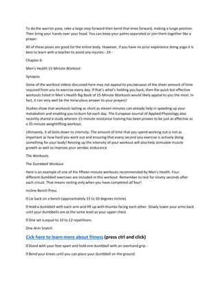 To do the warrior pose, take a large step forward then bend that knee forward, making a lunge position.
Then bring your hands over your head. You can keep your palms separated or join them together like a
prayer.
All of these poses are good for the entire body. However, if you have no prior experience doing yoga it is
best to learn with a teacher to avoid any injuries.- 24 -
Chapter 6:
Men’s Health 15-Minute Workout
Synopsis
Some of the workout videos discussed here may not appeal to you because of the sheer amount of time
required from you to exercise every day. If that’s what’s holding you back, then the quick but effective
workouts listed in Men’s Health Big Book of 15-Minute Workouts would likely appeal to you the most. In
fact, it can very well be the miraculous answer to your prayers!
Studies show that workouts lasting as short as eleven minutes can already help in speeding up your
metabolism and enabling you to burn fat each day. The European Journal of Applied Physiology also
recently shared a study wherein 15-minute resistance training has been proven to be just as effective as
a 35-minute weightlifting workout.
Ultimately, it all boils down to intensity. The amount of time that you spend working out is not as
important as how hard you work out and ensuring that every second you exercise is actively doing
something for your body! Revving up the intensity of your workout will also help stimulate muscle
growth as well as improve your aerobic endurance
The Workouts
The Dumbbell Workout
Here is an example of one of the fifteen-minute workouts recommended by Men’s Health. Four
different dumbbell exercises are included in this workout. Remember to rest for ninety seconds after
each circuit. That means resting only when you have completed all four!
Incline Bench Press
Lie back on a bench (approximately 15 to 30 degrees incline).
Hold a dumbbell with each arm and lift up with thumbs facing each other. Slowly lower your arms back
until your dumbbells are at the same level as your upper chest.
One set is equal to 10 to 12 repetitions.
One-Arm Snatch
Cick here to learn more about fitness (press ctrl and click)
Stand with your feet apart and hold one dumbbell with an overhand grip.
Bend your knees until you can place your dumbbell on the ground.
 