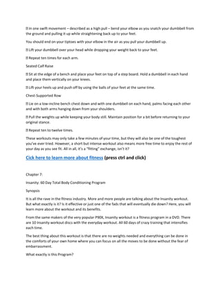 In one swift movement – described as a high pull – bend your elbow as you snatch your dumbbell from
the ground and pulling it up while straightening back up to your feet.
You should end on your tiptoes with your elbow in the air as you pull your dumbbell up.
Lift your dumbbell over your head while dropping your weight back to your feet.
Repeat ten times for each arm.
Seated Calf Raise
Sit at the edge of a bench and place your feet on top of a step board. Hold a dumbbell in each hand
and place them vertically on your knees.
Lift your heels up and push off by using the balls of your feet at the same time.
Chest-Supported Row
Lie on a low-incline bench chest down and with one dumbbell on each hand, palms facing each other
and with both arms hanging down from your shoulders.
Pull the weights up while keeping your body still. Maintain position for a bit before returning to your
original stance.
Repeat ten to twelve times.
These workouts may only take a few minutes of your time, but they will also be one of the toughest
you’ve ever tried. However, a short but intense workout also means more free time to enjoy the rest of
your day as you see fit. All in all, it’s a “fitting” exchange, isn’t it?
Cick here to learn more about fitness (press ctrl and click)
Chapter 7:
Insanity: 60 Day Total Body Conditioning Program
Synopsis
It is all the rave in the fitness industry. More and more people are talking about the Insanity workout.
But what exactly is it? Is it effective or just one of the fads that will eventually die down? Here, you will
learn more about the workout and its benefits.
From the same makers of the very popular P90X, Insanity workout is a fitness program in a DVD. There
are 10 Insanity workout discs with the everyday workout. All 60 days of crazy training that intensifies
each time.
The best thing about this workout is that there are no weights needed and everything can be done in
the comforts of your own home where you can focus on all the moves to be done without the fear of
embarrassment.
What exactly is this Program?
 