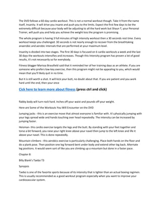 The DVD follows a 60-day cardio workout. This is not a normal workout though. Take it from the name
itself, Insanity. It will drive you insane and push you to the limits. Expect the first few days to be the
extremely difficult because your body will be adjusting to all the hard work but Shaun T, your Personal
Trainer, will push you and help you achieve the weight loss the program is promising.
The whole program is having 3 full minutes of high intensity workout then a 30 seconds rest time. Every
workout keeps you challenged. 30 seconds is not nearly enough to recover from the breathtaking
anaerobic and aerobic intervals that are performed at your maximum level.
Insanity is divided into two stages. The first 30 days is focused on 6 cardio workouts a week and the last
30 days the workouts intensifies and increases. Though this Intensity program has proven a lot of good
results, it's not necessarily so for everybody.
Fitness blogger Marissa Brassfield said that it reminded her of her training days as an athlete. If you are
someone who prefers low-key exercise, then this program might not be appealing to you, which would
mean that you'll likely quit in no time.
But it is still worth a shot. It will kick your butt, no doubt about that. If you are patient and you work
hard until the end, then your once
Cick here to learn more about fitness (press ctrl and click)
flabby body will turn rock hard. Inches off your waist and pounds off your weight.
Here are Some of the Workouts You Will Encounter on the DVD
Jumping jacks - this is an exercise move that almost everyone is familiar with. It's physically jumping with
your legs spread wide and hands touching over head repeatedly. The intensity can be increased by
jumping faster.
Heisman- this cardio exercise targets the legs and the butt. By standing with your feet together and
torso a bit forward, you raise your right knee above your navel then jump to the left knee and life it
above your navel. This is done repeatedly.
Mountain climbers - this aerobics exercise is particularly challenging. Place both hands on the floor and
do a plank pose. Then position one leg forward bent under body and extend other leg back. Alternate
leg positions. It would seem sort of like you are climbing up a mountain but done in a faster pace.
Chapter 8:
Billy Blank’s Taebo T3
Synopsis
Taebo is one of the favorite sports because of its intensity that is lighter than an actual boxing regimen.
This is usually recommended as a good workout program especially when you want to improve your
cardiovascular system.
 