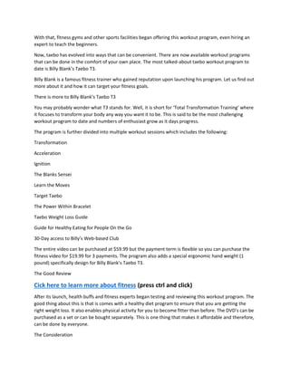 With that, fitness gyms and other sports facilities began offering this workout program, even hiring an
expert to teach the beginners.
Now, taebo has evolved into ways that can be convenient. There are now available workout programs
that can be done in the comfort of your own place. The most talked-about taebo workout program to
date is Billy Blank’s Taebo T3.
Billy Blank is a famous fitness trainer who gained reputation upon launching his program. Let us find out
more about it and how it can target your fitness goals.
There is more to Billy Blank’s Taebo T3
You may probably wonder what T3 stands for. Well, it is short for ‘Total Transformation Training’ where
it focuses to transform your body any way you want it to be. This is said to be the most challenging
workout program to date and numbers of enthusiast grow as it days progress.
The program is further divided into multiple workout sessions which includes the following:
Transformation
Acceleration
Ignition
The Blanks Sensei
Learn the Moves
Target Taebo
The Power Within Bracelet
Taebo Weight Loss Guide
Guide for Healthy Eating for People On the Go
30-Day access to Billy’s Web-based Club
The entire video can be purchased at $59.99 but the payment term is flexible so you can purchase the
fitness video for $19.99 for 3 payments. The program also adds a special ergonomic hand weight (1
pound) specifically design for Billy Blank’s Taebo T3.
The Good Review
Cick here to learn more about fitness (press ctrl and click)
After its launch, health buffs and fitness experts began testing and reviewing this workout program. The
good thing about this is that is comes with a healthy diet program to ensure that you are getting the
right weight loss. It also enables physical activity for you to become fitter than before. The DVD’s can be
purchased as a set or can be bought separately. This is one thing that makes it affordable and therefore,
can be done by everyone.
The Consideration
 