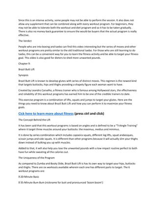 Since this is an intense activity, some people may not be able to perform the session. It also does not
allow any supplement that can be combined along with every workout program. For beginners, they
may not be able to tolerate both the workout and diet program and so it has to be taken gradually.
There is also no money-back guarantee to ensure the would-be buyers that the actual program is really
effective.
The Verdict
People who are into boxing and taebo can find this video interesting but the series of moves and other
workout programs are pretty similar to the old traditional taebo. For those who are still learning to do
taebo, this can be a convenient way for you to learn the fitness activity and be able to target your fitness
goal. This video is also good for dieters to shed more unwanted pounds.
Chapter 9:
Brazil Butt Lift
Synopsis
Brazil Butt Lift is known to develop glutes with series of distinct moves. This regimen is the newest kind
that targets buttocks, hips and thighs providing a shapely figure each woman want to have.
Created by Leandro Carvalho, a fitness trainer who is famous among Hollywood stars, the effectiveness
and reliability of this workout programs has earned him to be one of the credible trainers to date.
This exercise program is a combination of lifts, squats and jumps to target your glutes. Here are the
things you need to know about Brazil Butt Lift and how you can perform it to maximize your fitness
goals.
Cick here to learn more about fitness (press ctrl and click)
The Concept Behind the Lift
It has been said that this workout programs is based on angles and is defined to be a “TriAngle Training”
where it target three muscles around your buttocks: the maximus, medius and minimus.
It is done by series combination which includes capoeira squats, different leg lifts, squat arabesques,
scissor jumps and side squats. It is different than other programs because it will actually slim your thighs
down instead of bulking you up with muscles.
Added to that, it will also help you lose the unwanted pounds with a low-impact routine perfect to both
have fun while sweating all the calories out.
The Uniqueness of the Program
As compared to Zumba and Booty Slide, Brazil Butt Lift is has its own way to target your hips, buttocks
and thighs. There are six workouts available wherein each one has different parts to target. The 6
workout programs are:
20-Minute Basic
35-Minute Bum Bum (nickname for butt and pronounced ‘boom boom’)
 