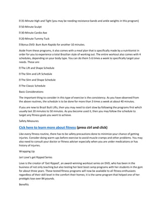 35-Minute High and Tight (you may be needing resistance bands and ankle weights in this program)
50-Minute Sculpt
30-Minute Cardio Axe
20-Minute Tummy Tuck
Bonus DVD: Bum Bum Rapido for another 10 minutes.
Aside from these programs, it also comes with a meal plan that is specifically made by a nutritionist in
order for you to experience a total Brazilian style of working out. The entire workout also comes with 4
schedules, depending on your body type. You can do them 5-6 times a week to specifically target your
needs. These are:
The Lift and Shape Schedule
The Slim and Lift Schedule
The Slim and Shape Schedule
The Classic Schedule
Basic Considerations
The important thing to consider in this type of exercise is the consistency. As you have observed from
the above routines, the schedule is to be done for more than 3 times a week at about 40 minutes.
If you are new to Brazil Butt Lifts, then you may need to start slow by following the programs first which
usually last 20 minutes to 50 minutes. As you become used it, then you may follow the schedule to
target any fitness goals you want to achieve.
Safety Measures
Cick here to learn more about fitness (press ctrl and click)
Like every fitness routine, there has to be safety precautions done to minimize your chance of getting
injuries. Consider doing warm-ups before exercise to avoid muscle cramps and other problems. You may
also need to consult your doctor or fitness adviser especially when you are under medications or has
history of injuries.
Wrapping Up
Jari Love’s get Ripped Series
Love is the creator of ‘Get Ripped’, an award-winning workout series on DVD, who has been in the
business of not only teaching but also testing her best boot camp programs with her students in the gym
for about three years. These tested fitness programs will now be available to all fitness enthusiasts
regardless of their skill level in the comfort their homes; it is the same program that helped one of her
protégés lose over 84 pounds.
Benefits
 