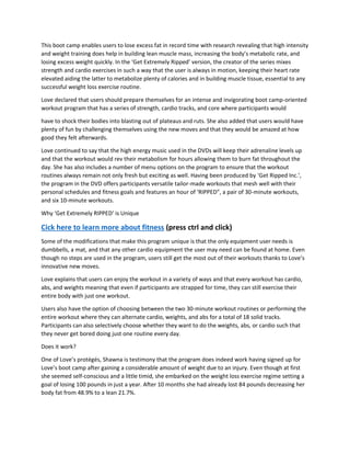 This boot camp enables users to lose excess fat in record time with research revealing that high intensity
and weight training does help in building lean muscle mass, increasing the body’s metabolic rate, and
losing excess weight quickly. In the ‘Get Extremely Ripped’ version, the creator of the series mixes
strength and cardio exercises in such a way that the user is always in motion, keeping their heart rate
elevated aiding the latter to metabolize plenty of calories and in building muscle tissue, essential to any
successful weight loss exercise routine.
Love declared that users should prepare themselves for an intense and invigorating boot camp-oriented
workout program that has a series of strength, cardio tracks, and core where participants would
have to shock their bodies into blasting out of plateaus and ruts. She also added that users would have
plenty of fun by challenging themselves using the new moves and that they would be amazed at how
good they felt afterwards.
Love continued to say that the high energy music used in the DVDs will keep their adrenaline levels up
and that the workout would rev their metabolism for hours allowing them to burn fat throughout the
day. She has also includes a number of menu options on the program to ensure that the workout
routines always remain not only fresh but exciting as well. Having been produced by ‘Get Ripped Inc.’,
the program in the DVD offers participants versatile tailor-made workouts that mesh well with their
personal schedules and fitness goals and features an hour of ‘RIPPED”, a pair of 30-minute workouts,
and six 10-minute workouts.
Why ‘Get Extremely RIPPED’ is Unique
Cick here to learn more about fitness (press ctrl and click)
Some of the modifications that make this program unique is that the only equipment user needs is
dumbbells, a mat, and that any other cardio equipment the user may need can be found at home. Even
though no steps are used in the program, users still get the most out of their workouts thanks to Love’s
innovative new moves.
Love explains that users can enjoy the workout in a variety of ways and that every workout has cardio,
abs, and weights meaning that even if participants are strapped for time, they can still exercise their
entire body with just one workout.
Users also have the option of choosing between the two 30-minute workout routines or performing the
entire workout where they can alternate cardio, weights, and abs for a total of 18 solid tracks.
Participants can also selectively choose whether they want to do the weights, abs, or cardio such that
they never get bored doing just one routine every day.
Does it work?
One of Love’s protégés, Shawna is testimony that the program does indeed work having signed up for
Love’s boot camp after gaining a considerable amount of weight due to an injury. Even though at first
she seemed self-conscious and a little timid, she embarked on the weight loss exercise regime setting a
goal of losing 100 pounds in just a year. After 10 months she had already lost 84 pounds decreasing her
body fat from 48.9% to a lean 21.7%.
 