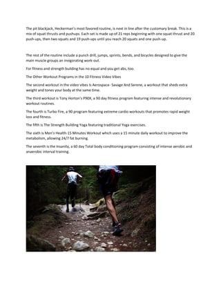The pit blackjack, Heckerman’s most favored routine, is next in line after the customary break. This is a
mix of squat thrusts and pushups. Each set is made up of 21 reps beginning with one squat thrust and 20
push-ups, then two squats and 19 push-ups until you reach 20 squats and one push-up.
The rest of the routine include a punch drill, jumps, sprints, bends, and bicycles designed to give the
main muscle groups an invigorating work-out.
For fitness and strength building has no equal and you get abs, too.
The Other Workout Programs in the 10 Fitness Video Vibes
The second workout in the video vibes Is Aerospace- Savage And Serene, a workout that sheds extra
weight and tones your body at the same time.
The third workout is Tony Horton’s P90X, a 90 day fitness program featuring intense and revolutionary
workout routines.
The fourth is Turbo Fire, a 90 program featuring extreme cardio workouts that promotes rapid weight
loss and fitness.
The fifth is The Strength Building Yoga featuring traditional Yoga exercises.
The sixth is Men’s Health-15 Minutes Workout which uses a 15 minute daily workout to improve the
metabolism, allowing 24/7 fat burning.
The seventh is the Insanity, a 60 day Total body conditioning program consisting of intense aerobic and
anaerobic interval training.
 
