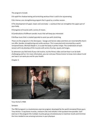 The programs include:
A rapid-fire shadow boxing and stretching workout that is said to be rejuvenating.
An intense core strengthening program that is good as a cardiac session.
The development of upper, lower and core body – a workout that can strengthen the upper part of
your body.
Elongation of muscles with a series of moves.
Combinations of different aerobic music that will keep you interested
Airflow music that is created specially to assist you with stretching
These are the programs in the Aerospace - Savage and Serene video and there are more benefits that it
can offer, besides strengthening and cardio workout. This is executed and conceived by a world
renowned boxer, Michael Olajide Jr, to sculpt the body in perfect shape. The combination of each
session will truly develop all the muscles with series of jumps, squats and lunges.
So whenever you feel tired of your old routine, try this fitness video and see how it can be both
challenging and fun. For more information, you can visit your fitness trainer to know more about it and
see how it can work you and for your health.
Chapter 3:
Tony Horton’s P90X
Synopsis
The P90 X program is a revolutionary exercise program developed by the world renowned fitness guru
Tony Horton. It rips/tones muscles, and burns fats and cellulite in the quickest time possible. Each
exercise in the program hits multiple muscles groups simultaneously to maximize results and minimize
the time needed to see amazing outcomes in your physique.
 