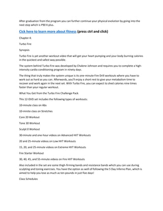 After graduation from the program you can further continue your physical evolution by going into the
next step which is P90 X plus.
Cick here to learn more about fitness (press ctrl and click)
Chapter 4:
Turbo Fire
Synopsis
Turbo Fire is yet another workout video that will get your heart pumping and your body burning calories
in the quickest and safest way possible.
The system behind Turbo Fire was developed by Chalene Johnson and requires you to complete a high-
intensity cardio conditioning program in ninety days.
The thing that truly makes the system unique is its one-minute Fire Drill workouts where you have to
work out as hard as you can. Afterwards, you’ll enjoy a short rest to give your metabolism time to
recover and work again in the next set. With Turbo Fire, you can expect to shed calories nine times
faster than your regular workout.
What You Get from the Turbo Fire Challenge Pack
This 12-DVD set includes the following types of workouts:
10-minute class on Abs
10-minite class on Stretches
Core 20 Workout
Tone 30 Workout
Sculpt 0 Workout
30-minute and one-hour videos on Advanced HIIT Workouts
20 and 25-minute videos on Low HIIT Workouts
15, 20, and 25-minute videos on Extreme HIIT Workouts
Fire Starter Workout
30, 40, 45, and 55-minute videos on Fire HIIT Workouts
Also included in the set are some thigh-firming bands and resistance bands which you can use during
sculpting and toning exercises. You have the option as well of following the 5 Day Inferno Plan, which is
aimed to help you lose as much as ten pounds in just five days!
Class Schedules
 