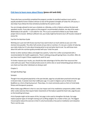 Cick here to learn more about fitness (press ctrl and click)
Those who have successfully completed the program consider its excellent workout music and its
equally wonderful trainer Chalene Johnson as two of the greatest strengths of Turbo Fire. Of course, it
also helps if you follow the Class Schedule provided by the system as well.
You are strongly advised to start your schedule on a Monday, as this is likely to achieve the best and
speediest results. If you take a glance at the program’s recommended schedule, one day of the week –
Wednesday to be specific – is set aside for rest. This is just as essential to follow as your body needs
proper time to recover. Without sufficient rest, your body might be forced to burn off muscles instead of
excess fat.
Fuel the Fire Nutrition Guide
Working out is just one half of your journey if you want to burn as much calories as you can in the
shortest time possible. The other half consists of your diet or nutrition. It’s not just a matter of reducing
your daily intake but it’s also about knowing what to eat and when best to eat. You will know more
about this with the nutrition guide provided with your Turbo Fire pack.
Similar to other workout videos and weight loss systems, Turbo Fire is often accompanied with a
recommendation for health supplements. There’s nothing wrong with giving those a try either. After all,
you have much to gain if those supplements work for you!
To further improve your results, you should also take advantage of all the other free resources that
come with your pack. These include private access to online sites or social networking groups where you
can check out how other individuals are doing as well
Chapter 5:
Strength Building Yoga
Synopsis
Though it has only gained popularity in the past decade, yoga has actually been practiced centuries ago
in Ancient India. It started more than 5,000 years ago. It is used in religions such as Hinduism and
Buddhism as a form of Spiritual pursuit. These days, it is most commonly used as a form of mind-body
fitness and therapeutic purposes.
What makes yoga different is that it is very low-impact and it has meditative components added. Unlike
other cardio exercises that require faster movements of the body to speed the heart rate, yoga focuses
on the breathing technique.
A lot of people might not be aware of this, but yoga is also used to strengthen the body. Can yoga
replace popular types of strength training such as lifting weights? As a matter of fact, yes. The biggest
misconception about this exercise is that it's only functionality is focused on meditation and relaxation.
That is not the case.
 