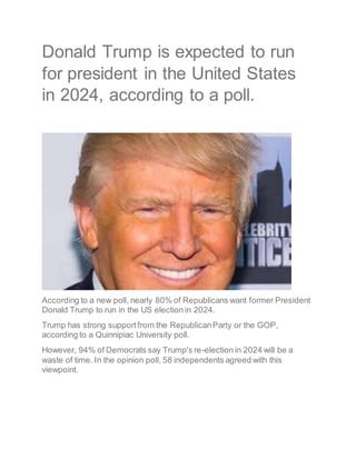 Donald Trump is expected to run
for president in the United States
in 2024, according to a poll.
According to a new poll, nearly 80% of Republicans want former President
Donald Trump to run in the US election in 2024.
Trump has strong supportfrom the RepublicanParty or the GOP,
according to a Quinnipiac University poll.
However, 94% of Democrats say Trump's re-election in 2024 will be a
waste of time. In the opinion poll, 58 independents agreed with this
viewpoint.
 
