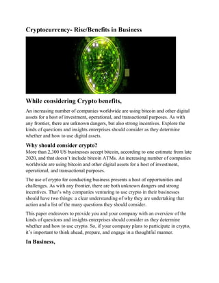Cryptocurrency- Rise/Benefits in Business
While considering Crypto benefits,
An increasing number of companies worldwide are using bitcoin and other digital
assets for a host of investment, operational, and transactional purposes. As with
any frontier, there are unknown dangers, but also strong incentives. Explore the
kinds of questions and insights enterprises should consider as they determine
whether and how to use digital assets.
Why should consider crypto?
More than 2,300 US businesses accept bitcoin, according to one estimate from late
2020, and that doesn’t include bitcoin ATMs. An increasing number of companies
worldwide are using bitcoin and other digital assets for a host of investment,
operational, and transactional purposes.
The use of crypto for conducting business presents a host of opportunities and
challenges. As with any frontier, there are both unknown dangers and strong
incentives. That’s why companies venturing to use crypto in their businesses
should have two things: a clear understanding of why they are undertaking that
action and a list of the many questions they should consider.
This paper endeavors to provide you and your company with an overview of the
kinds of questions and insights enterprises should consider as they determine
whether and how to use crypto. So, if your company plans to participate in crypto,
it’s important to think ahead, prepare, and engage in a thoughtful manner.
In Business,
 