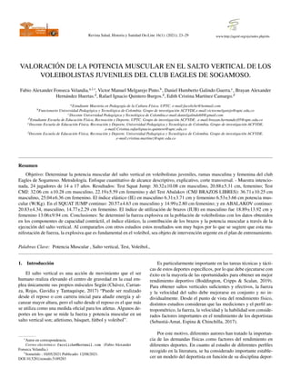 Revista Salud, Historia y Sanidad On-Line 16(1): (2021); 23–29 www.http://agenf.org/ojs/index.php/shs
VALORACIÓN DE LA POTENCIA MUSCULAR EN EL SALTO VERTICAL DE LOS
VOLEIBOLISTAS JUVENILES DEL CLUB EAGLES DE SOGAMOSO.
Fabio Alexander Fonseca Velandia.a,1,∗
, Victor Manuel Melgarejo Pinto.b
, Daniel Humberto Galindo Guerra.c
, Brayan Alexander
Hernández Huertas.d
, Rafael Ignacio Quintero Burgos.d
, Edith Cristina Martı́nez Camargo.d
aEstudiante Maestrı́a en Pedagogı́a de la Cultura Fı́sica. UPTC. e-mail:facoliche@hotmail.com
bFuncionario Universidad Pedagógica y Tecnológica de Colombia. Grupo de investigación ACFYDE.e-mail:victor.melgarejo@uptc.edu.co
cDocente Universidad Pedagógica y Tecnológica de Colombia.e-mail:danielgalindo68@gmail.com
dEstudiante Escuela de Educación Fı́sica, Recreación y Deporte, UPTC. Grupo de investigación ACFYDE. .e-mail:brayan.hernandez05@uptc.edu.co
eDocente Escuela de Educación Fı́sica, Recreación y Deporte, Universidad Pedagógica y Tecnológica de Colombia. Grupo de investigación ACFYDE.
.e-mail:Cristina.rafaelignacio.quintero@uptc.edu.co
fDocente Escuela de Educación Fı́sica, Recreación y Deporte, Universidad Pedagógica y Tecnológica de Colombia. Grupo de investigación ACFYDE.
.e-mail:cristina.martinez@uptc.edu.co
Resumen
Objetivo: Determinar la potencia muscular del salto vertical en voleibolistas juveniles, ramas masculina y femenina del club
Eagles de Sogamoso. Metodologı́a. Enfoque cuantitativo de alcance descriptivo, explicativo, corte transversal. - Muestra intencio-
nada, 24 jugadores de 14 a 17 años. Resultados: Test Squat Jump: 30.32±10.08 cm masculino, 20.88±5.31 cm, femenino; Test
CMJ: 32.06 cm ±10.28 cm masculino, 22.19±5.59 cm femenino y del Test Abalakov (CMJ BRAZOS LIBRES): 36.71±10.25 cm
masculino, 25.04±6.36 cm femenino. El ı́ndice elástico (IE) en masculino 6.31±3.71 cm y femenino 6.53±3.66 cm potencia mus-
cular (W/Kg). En el SQUAT JUMP continuo: 20.57±4.63 cm masculino y 14.99±2.80 cm femenino; y en ABALAKOV continuo:
20.83±4.34, masculino, 14.77±2.29 cm femenino. El ı́ndice de utilización de brazos (IUB) en masculino fue 18.89±13.92 cm y
femenino 13.06±9.94 cm. Conclusiones: Se determinó la fuerza explosiva en la población de voleibolistas con los datos obtenidos
en los componentes de capacidad contráctil, el ı́ndice elástico, la contribución de los brazos y la potencia muscular a través de la
ejecución del salto vertical. Al compararlos con otros estudios estos resultados son muy bajos por lo que se sugiere que esta ma-
nifestación de fuerza, la explosiva que es fundamental en el voleibol, sea objeto de intervención urgente en el plan de entrenamiento.
Palabras Clave: Potencia Muscular , Salto vertical, Test, Voleibol.,
1. Introducción
El salto vertical es una acción de movimiento que el ser
humano realiza elevando el centro de gravedad en la cual em-
plea únicamente sus propios músculos Según (Chávez, Carran-
za, Rojas, Gavidia y Tantaquispe, 2017) “Puede ser realizado
desde el reposo o con carrera inicial para añadir energı́a y al-
canzar mayor altura, pero el salto desde el reposo es el que más
se utiliza como una medida oficial para los atletas. Algunos de-
portes en los que se mide la fuerza y potencia muscular en un
salto vertical son; atletismo, básquet, fútbol y voleibol”.
∗Autor en correspondencia.
Correo electrónico: facoliche@hotmail.com (Fabio Alexander
Fonseca Velandia.)
1Sometido : 10/05/2021 Publicado: 12/08/2021.
DOI:10.5281/zenodo.5189283
Es particularmente importante en las tareas técnicas y tácti-
cas de estos deportes especı́ficos, por lo que debe ejecutarse con
éxito en la mayorı́a de las oportunidades para obtener un mejor
rendimiento deportivo (Boddington, Cripps & Scalan, 2019).
Para obtener saltos verticales suficientes y efectivos, la fuerza
y la velocidad del salto debe mejorarse en conjunto y no in-
dividualmente. Desde el punto de vista del rendimiento fı́sico,
distintos estudios consideran que las mediciones y el perfil an-
tropométrico, la fuerza, la velocidad y la habilidad son conside-
rados factores importantes en el rendimiento de los deportistas
(Sebastiá-Amat, Espina & Chinchilla, 2017).
Por este motivo, diferentes autores han tratado la importan-
cia de las demandas fı́sicas como factores del rendimiento en
diferentes deportes. En cuanto al estudio de diferentes perfiles
recogido en la literatura, se ha considerado importante estable-
cer un modelo del deportista en función de su disciplina depor-
 