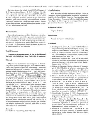 Fonseca F, Melgarejo V, Galindo D, Hernández, B, Quntero, R, Martı́nez, E. / Revista Salud, Historia y Sanidad On-Line 16(1): (2021); 23–29 28
La potencia muscular hallada fue de 20.83±4.34 para test
de 15 seg con saltos abalakov y de 20.57±4.63 para el test de
cinco squat jumps para rama masculina, y de 14.77±2.29 para
test de 15 seg con saltos abalakov y de 14.99±2.80 para el test
de cinco squat jumps en la rama femenina, lo que significa que
durante la ejecución del salto hay una concentración de poten-
cia máxima muscular que comprende desde la fuerza hasta el
alcance dado en altura, la potencia muscular resultante es posi-
tiva para la categorı́a poblacional.
Recomendación
Conocidos e interpretados los datos obtenidos en esta pobla-
ción de voleibolistas, se considera que es una oportunidad para
ajustar la distribución de cargas de entrenamiento para contra-
restar las desventajas de orden morfológico y de estudios bio-
mecánicos en competencia con el fin de potenciar el nivel técni-
co y táctico. Del mismo modo, diseñar un proceso de detección
de talento deportivo en esta modalidad.
English Summary
Assessment of muscular power in the vertical jump of
the youth volleyball players of the Eagles club of Sogamoso.
Abstract
Objective: To determine the muscular power of the verti-
cal jump in youth volleyball players, male and female bran-
ches of the Sogamoso Eagles club. Methodology. Quantitative
approach of a descriptive, explanatory type, cross-section. In-
tentional sample, 24 players from 14 to 17 years old. Results:
Squat Jump Test: 30.32 ± 10.08 cm, male, 20.88 ± 5.31 cm,
female; CMJ test: 32.06 cm ± 10.28 cm, male, 22.19 ± 5.59
cm, female and the Abalakov Test (CMJ FREE ARMS): 36.71
± 10.25 cm, male, 25.04 ± 6.36 cm, female. The elastic index
(EI) in male 6.31 ± 3.71 cm, and female 6.53 ± 3.66 cm, muscle
power (W / Kg). In the continuous SQUAT JUMP: 20.57 ± 4.63
cm, male and 14.99 ± 2.80 cm, female; and in continuous ABA-
LAKOV: 20.83 ± 4.34, male, 14.77 ± 2.29 cm female. The arm
utilization index (IUB) in males was 18.89 ± 13.92 cm, and in
females 13.06 ± 9.94 cm. Conclusions: The explosive strength
was determined in this population of volleyball players with
the data obtained in the components of contractile capacity, the
elastic index, the contribution of the arms and the muscular po-
wer through the execution of the vertical jump, when compared
with other studies. These results are very low, which is why it
is suggested that this manifestation of strength, the explosive
one, which is fundamental in volleyball, is the object of urgent
intervention in the training plan.
Keywords:
Muscle Power, Vertical Jump, Test, Volleyball.
Agradecimientos
A los deportistas del club deportivo de Voleibol Eagles de
Sogamoso, quienes voluntariamente participaron en esta inves-
tigación. Al Centro Médico Deportivo, Escuela de Educación
fı́sica, Recreación y Deporte de la Universidad Pedagógica y
Tecnológica de Colombia por la asesorı́a y préstamo de equi-
pos para las evaluaciónes de pliometrı́a.
Conflicto de Interés
Ninguno Declarado
Financiación
Proyecto sin recursos institucionales.
Referencias
1. Boddington, B., Cripps, A., Scalan, T. (2019). The vali-
dity and reliability of the basketball jump shooting accu-
racy test. Journal of Sports Sciences, 37(14): 1648-1654.
2. Bosco, C. La valoración de la fuerza con el test de Bos-
co. Colección Deporte y Entrenamiento. Editorial Paido-
tribo. Barcelona 1994. págS. 190.
3. Chamorro, R. Lorenzo, M.G. (2004), Test de Bosco. Eva-
luación de la potencia anaeróbica de 765 deportistas de
alto nivel. http://www.efdeportes.com/ Revista digital -
Buenos Aires, 10(78):1-13.
4. Chávez, M.,Carranza, C.,Rojas A.,Gavidia, J. Tantaquis-
pe, M. (2017) Medición de la fuerza y potencia muscular
del salto vertical con sentadilla haciendo uso del softwa-
re analizador de videos tracker. Revista de investigación
matemática, Universidad de Trujillo, 1(1): 1-13.
5. Driss, T., Vandewalle, H. (2013). The measurement of
maximal (anaerobic) power output on a cycle ergometer:
a critical review. BioMed Research International, p 40.
6. Casanova, C., Celli, B., Barria, P., Casas, A., Cote, C.,
Torres, J., Jardim, J., Lopez M, Marin, J., Montes de Oca,
M., Pinto-Plataff, P., Aguirre-Jaime, A., on behalf of the
Six Minute Walk Distance Project (ALAT) (2011) The
6-min walk distance in healthy subjects: reference stan-
dards from seven countries Eur Respir J, 37(1):150-156
7. González, J., Gorostiaga, E. (1995). Fundamentos del
entrenamiento de la fuerza. Aplicación al alto rendimien-
to deportivo. Barcelona: Inde, 51.
8. Gutiérrez-Dávila, M., Garrido, J. M., Amaro, F. J., Ra-
mos, M., Rojas, F. J. (2012). Método para determinar la
contribución segmentaria en los saltos. Su aplicación en
el salto vertical con contramovimiento. Motricidad. Eu-
ropean Journal of Human Movement, 29, 1-16.
9. Harman, E. A., Rosenstein, M. T., Frykman, P. N., Ro-
senstein, R. M. (1990). The effects of arms and counter-
movement on vertical jumping. Med Sci Sports Exerc,
22(6), 825-833.
 