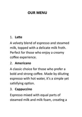 OUR MENU
1. Latte
A velvety blend of espresso and steamed
milk, topped with a delicate milk froth.
Perfect for those who enjoy a creamy
coffee experience.
2. Americano
A classic choice for those who prefer a
bold and strong coffee. Made by diluting
espresso with hot water, it's a simple yet
satisfying option.
3. Cappuccino
Espresso mixed with equal parts of
steamed milk and milk foam, creating a
 