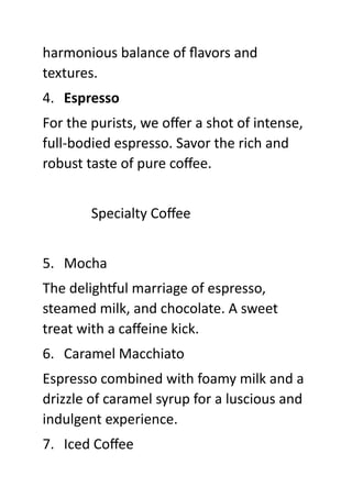 harmonious balance of flavors and
textures.
4. Espresso
For the purists, we offer a shot of intense,
full-bodied espresso. Savor the rich and
robust taste of pure coffee.
Specialty Coffee
5. Mocha
The delightful marriage of espresso,
steamed milk, and chocolate. A sweet
treat with a caffeine kick.
6. Caramel Macchiato
Espresso combined with foamy milk and a
drizzle of caramel syrup for a luscious and
indulgent experience.
7. Iced Coffee
 