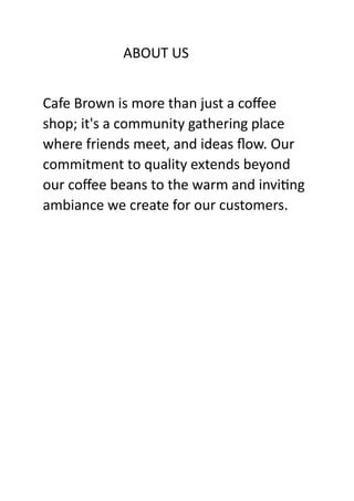 ABOUT US
Cafe Brown is more than just a coffee
shop; it's a community gathering place
where friends meet, and ideas flow. Our
commitment to quality extends beyond
our coffee beans to the warm and inviting
ambiance we create for our customers.
 
