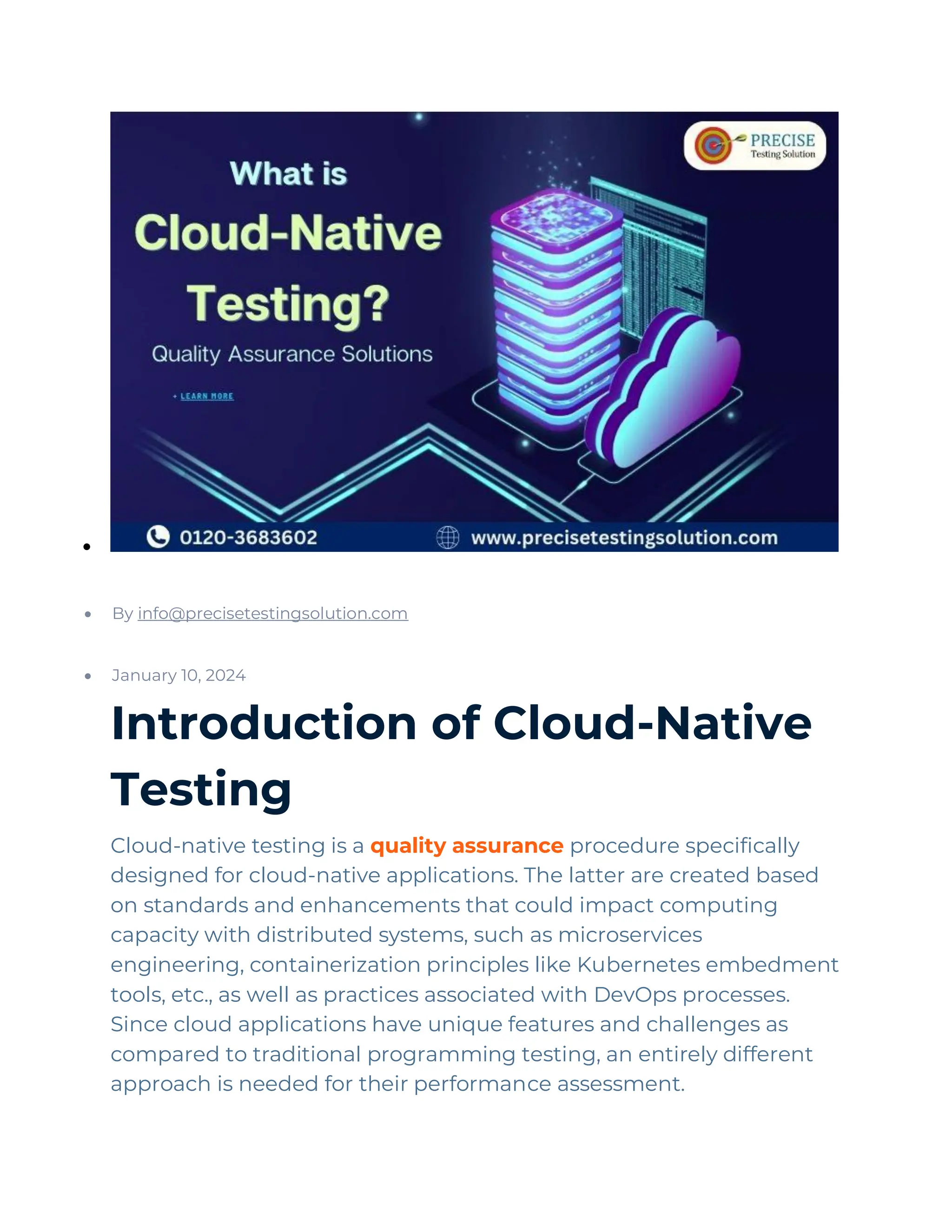 •
QA & Software Testing
• By info@precisetestingsolution.com
• January 10, 2024
Introduction of Cloud-Native
Testing
Cloud-native testing is a quality assurance procedure specifically
designed for cloud-native applications. The latter are created based
on standards and enhancements that could impact computing
capacity with distributed systems, such as microservices
engineering, containerization principles like Kubernetes embedment
tools, etc., as well as practices associated with DevOps processes.
Since cloud applications have unique features and challenges as
compared to traditional programming testing, an entirely different
approach is needed for their performance assessment.
 