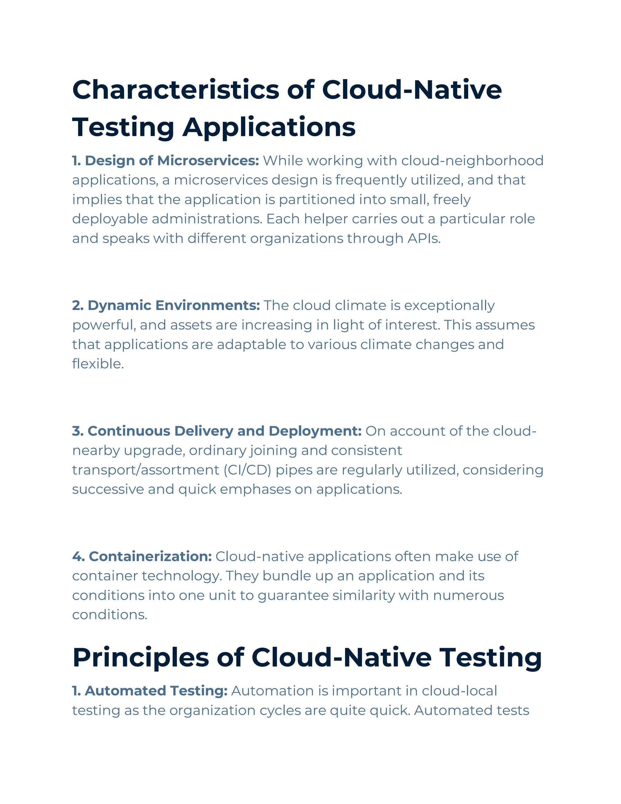 Characteristics of Cloud-Native
Testing Applications
1. Design of Microservices: While working with cloud-neighborhood
applications, a microservices design is frequently utilized, and that
implies that the application is partitioned into small, freely
deployable administrations. Each helper carries out a particular role
and speaks with different organizations through APIs.
2. Dynamic Environments: The cloud climate is exceptionally
powerful, and assets are increasing in light of interest. This assumes
that applications are adaptable to various climate changes and
flexible.
3. Continuous Delivery and Deployment: On account of the cloud-
nearby upgrade, ordinary joining and consistent
transport/assortment (CI/CD) pipes are regularly utilized, considering
successive and quick emphases on applications.
4. Containerization: Cloud-native applications often make use of
container technology. They bundle up an application and its
conditions into one unit to guarantee similarity with numerous
conditions.
Principles of Cloud-Native Testing
1. Automated Testing: Automation is important in cloud-local
testing as the organization cycles are quite quick. Automated tests
 