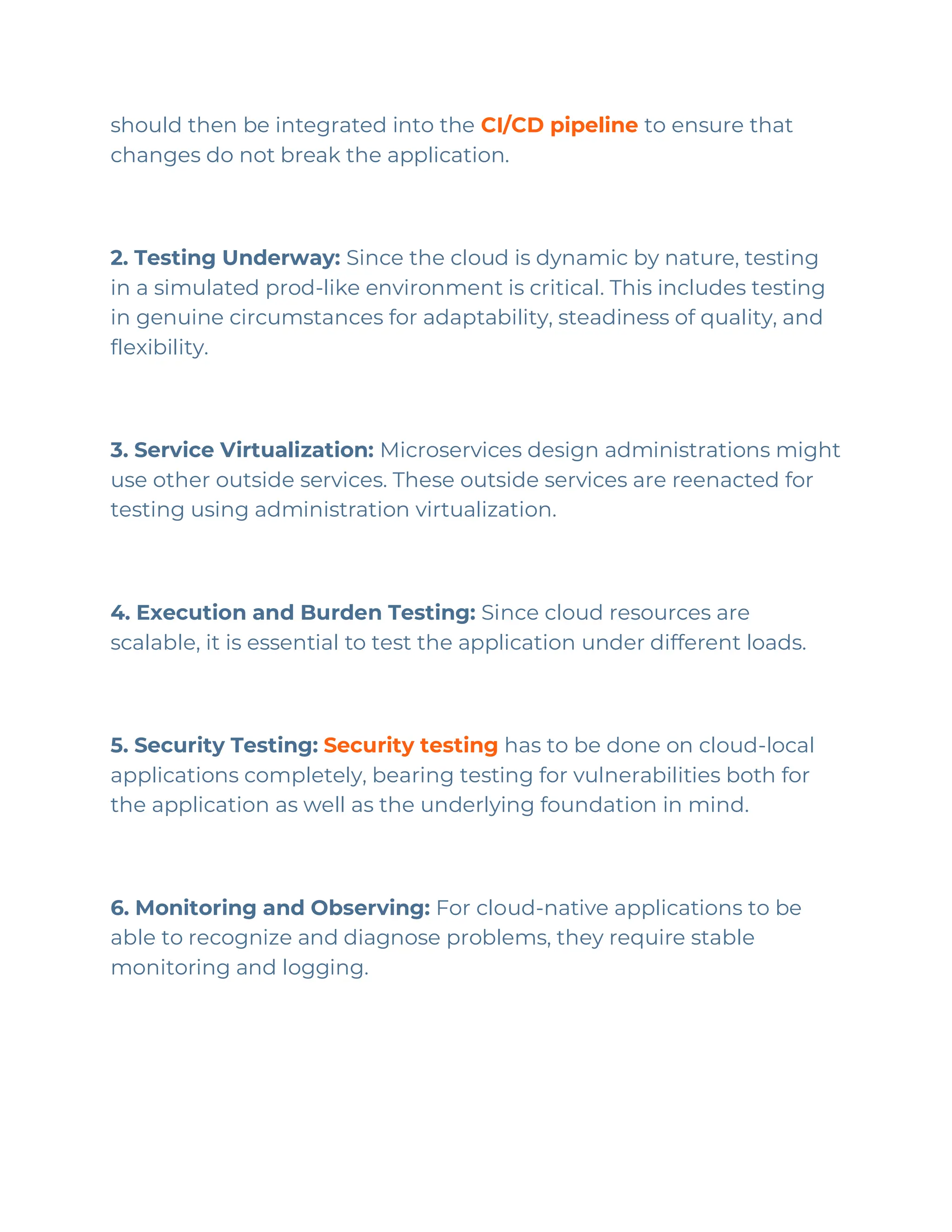 should then be integrated into the CI/CD pipeline to ensure that
changes do not break the application.
2. Testing Underway: Since the cloud is dynamic by nature, testing
in a simulated prod-like environment is critical. This includes testing
in genuine circumstances for adaptability, steadiness of quality, and
flexibility.
3. Service Virtualization: Microservices design administrations might
use other outside services. These outside services are reenacted for
testing using administration virtualization.
4. Execution and Burden Testing: Since cloud resources are
scalable, it is essential to test the application under different loads.
5. Security Testing: Security testing has to be done on cloud-local
applications completely, bearing testing for vulnerabilities both for
the application as well as the underlying foundation in mind.
6. Monitoring and Observing: For cloud-native applications to be
able to recognize and diagnose problems, they require stable
monitoring and logging.
 
