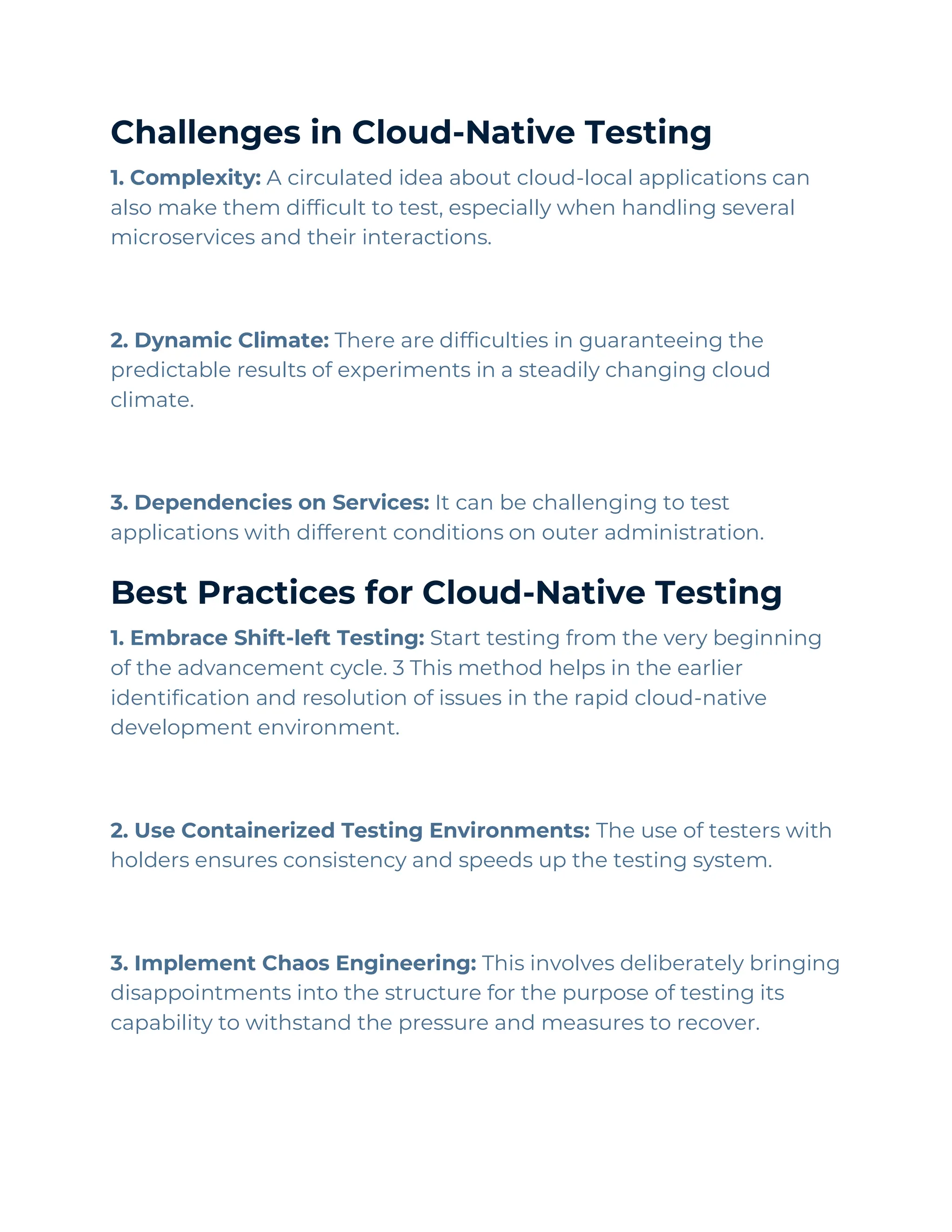 Challenges in Cloud-Native Testing
1. Complexity: A circulated idea about cloud-local applications can
also make them difficult to test, especially when handling several
microservices and their interactions.
2. Dynamic Climate: There are difficulties in guaranteeing the
predictable results of experiments in a steadily changing cloud
climate.
3. Dependencies on Services: It can be challenging to test
applications with different conditions on outer administration.
Best Practices for Cloud-Native Testing
1. Embrace Shift-left Testing: Start testing from the very beginning
of the advancement cycle. 3 This method helps in the earlier
identification and resolution of issues in the rapid cloud-native
development environment.
2. Use Containerized Testing Environments: The use of testers with
holders ensures consistency and speeds up the testing system.
3. Implement Chaos Engineering: This involves deliberately bringing
disappointments into the structure for the purpose of testing its
capability to withstand the pressure and measures to recover.
 