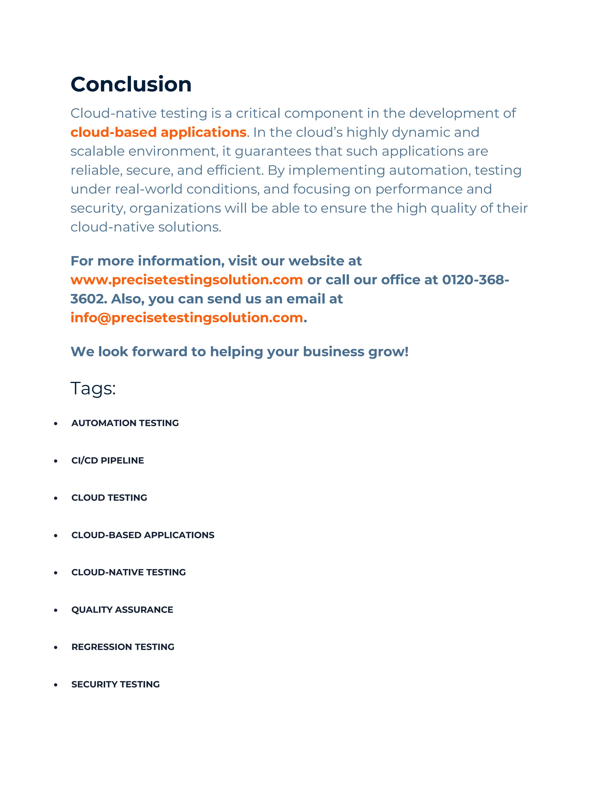 Conclusion
Cloud-native testing is a critical component in the development of
cloud-based applications. In the cloud’s highly dynamic and
scalable environment, it guarantees that such applications are
reliable, secure, and efficient. By implementing automation, testing
under real-world conditions, and focusing on performance and
security, organizations will be able to ensure the high quality of their
cloud-native solutions.
For more information, visit our website at
www.precisetestingsolution.com or call our office at 0120-368-
3602. Also, you can send us an email at
info@precisetestingsolution.com.
We look forward to helping your business grow!
Tags:
• AUTOMATION TESTING
• CI/CD PIPELINE
• CLOUD TESTING
• CLOUD-BASED APPLICATIONS
• CLOUD-NATIVE TESTING
• QUALITY ASSURANCE
• REGRESSION TESTING
• SECURITY TESTING
 