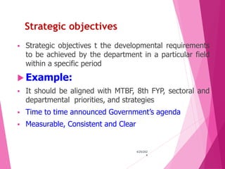 Strategic objectives
 Strategic objectives t the developmental requirements
to be achieved by the department in a particular field
within a specific period
 Example:
 It should be aligned with MTBF, 8th FYP, sectoral and
departmental priorities, and strategies
 Time to time announced Government’s agenda
 Measurable, Consistent and Clear
4/25/202
4
16
 