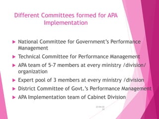 Different Committees formed for APA
Implementation
 National Committee for Government’s Performance
Management
 Technical Committee for Performance Management
 APA team of 5-7 members at every ministry /division/
organization
 Expert pool of 3 members at every ministry /division
 District Committee of Govt.’s Performance Management
 APA Implementation team of Cabinet Division
25/04/20
24
 