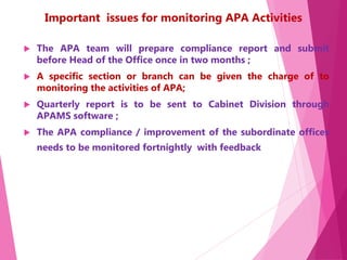 Important issues for monitoring APA Activities
 The APA team will prepare compliance report and submit
before Head of the Office once in two months ;
 A specific section or branch can be given the charge of to
monitoring the activities of APA;
 Quarterly report is to be sent to Cabinet Division through
APAMS software ;
 The APA compliance / improvement of the subordinate offices
needs to be monitored fortnightly with feedback
 