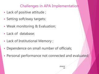 Challenges in APA Implementation
 Lack of positive attitude ;
 Setting soft/easy targets;
 Weak monitoring & Evaluation;
 Lack of database;
 Lack of Institutional Memory ;
 Dependence on small number of officials;
 Personal performance not connected and evaluated;
25/04/20
24
 