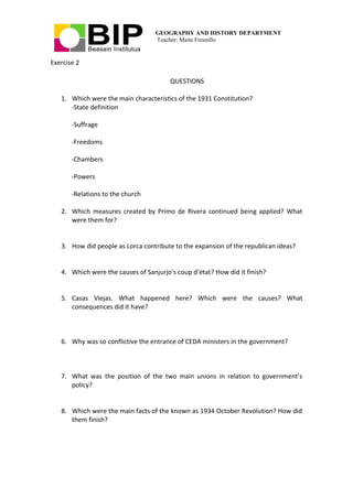 GEOGRAPHY AND HISTORY DEPARTMENT
Teacher: Maite Fresnillo
Exercise 2
QUESTIONS
1. Which were the main characteristics of the 1931 Constitution?
-State definition
-Suffrage
-Freedoms
-Chambers
-Powers
-Relations to the church
2. Which measures created by Primo de Rivera continued being applied? What
were them for?
3. How did people as Lorca contribute to the expansion of the republican ideas?
4. Which were the causes of Sanjurjo’s coup d’état? How did it finish?
5. Casas Viejas. What happened here? Which were the causes? What
consequences did it have?
6. Why was so conflictive the entrance of CEDA ministers in the government?
7. What was the position of the two main unions in relation to government’s
policy?
8. Which were the main facts of the known as 1934 October Revolution? How did
them finish?
 
