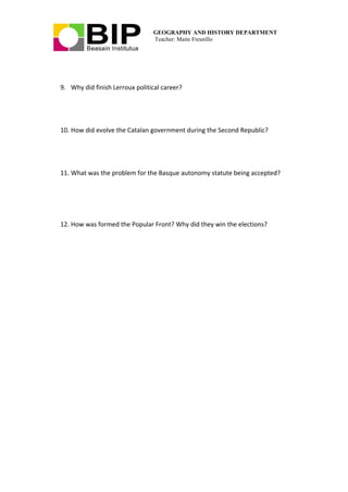 GEOGRAPHY AND HISTORY DEPARTMENT
Teacher: Maite Fresnillo
9. Why did finish Lerroux political career?
10. How did evolve the Catalan government during the Second Republic?
11. What was the problem for the Basque autonomy statute being accepted?
12. How was formed the Popular Front? Why did they win the elections?
 