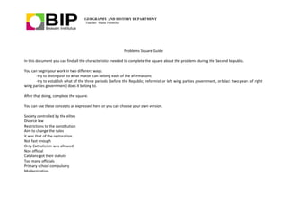GEOGRAPHY AND HISTORY DEPARTMENT
Teacher: Maite Fresnillo
Problems Square Guide
In this document you can find all the characteristics needed to complete the square about the problems during the Second Republic.
You can begin your work in two different ways:
-try to distinguish to what matter can belong each of the affirmations
-try to establish what of the three periods (before the Republic, reformist or left wing parties government, or black two years of right
wing parties government) does it belong to.
After that doing, complete the square.
You can use these concepts as expressed here or you can choose your own version.
Society controlled by the elites
Divorce law
Restrictions to the constitution
Aim to change the rules
It was that of the restoration
Not fast enough
Only Catholicism was allowed
Non official
Catalans got their statute
Too many officials
Primary school compulsory
Modernization
 