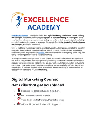 Excellence Academy , Chandigarh offers Best Digital Marketing Certification Course Training
in Chandigarh. We offer full time one year diploma in Digital Marketing in Chandigarh. Those
who have less interest in programming or coding can make up their career in digital marketing.
As digital marketing is growing in now days. We provide Top Digital Marketing Training Course
in Chandigarh, Panchkula and Mohali.
Days of traditional marketing are gone now. No physical marketing or door marketing is exist in
now days. As we all know that everyone have android or smart phone now days. People who
have smart phone they are also on internet and they use internet for everything. Either they want
to buy something or they want to search something.
So everyone who are selling their services or products they need to be on internet to grab the
real market. They need to promote digitally or you can say on internet. So For the promotion of
products we have some good platforms like google, Facebook, Instagram, twitter, youtube and
many more . they need their rich appearance on above mentioned platform if they want to sell
their product or services digitally. Digital marketing is a basic necessity of every business. to
reach globally we need to do Digital Marketing.
Digital Marketing Course:
Get skills that get you placed
• Designed for college students & freshers
• Hands-on course with Projects
• Case Studies in McDonalds, Uber & Salesforce
• Add-on Placement & Internship Support
 