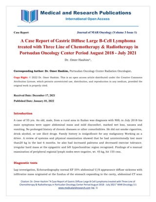 Citation: Dr. Omer Hashim “A Case Report of Gastric Diffuse Large B-Cell Lymphoma treated with Three Line of
Chemotherapy & Radiotherapy in Portsudan Oncology Center Period August 2018 - July 2021” MAR Oncology 3.1
www.medicalandresearch.com (pg. 1)
Case Report Journal of MAR Oncology (Volume 3 Issue 1)
A Case Report of Gastric Diffuse Large B-Cell Lymphoma
treated with Three Line of Chemotherapy & Radiotherapy in
Portsudan Oncology Center Period August 2018 - July 2021
Dr. Omer Hashim*,
Corresponding Author: Dr. Omer Hashim, Portsudan Oncology Center Radiation Oncologist.
Copy Right: © 2022 Dr. Omer Hashim. This is an open access article distributed under the Creative Commons
Attribution License, which permits unrestricted use, distribution, and reproduction in any medium, provided the
original work is properly cited.
Received Date: December 17, 2021
Published Date: January 01, 2022
Introduction
A case of 55 yrs. An old, male, from a rural area in Sudan was diagnosis with NHL in July 2018 his
main symptoms were upper abdominal mass and mild discomfort, marked wet loss, nausea and
vomiting. No prolonged history of chronic diseases or other comorbidities. He did not smoke cigarettes,
drink alcohol, or use illicit drugs. Family history is insignificant for any malignancy Working as a
driver. A review of systems and physical examination showed that he had unintentionally lost more
than20 kg in the last 6 months. he also had increased paleness and decreased exercise tolerance.
irregular hard mass at the epigastric and left hypochondriac region recognized. Findings of a manual
examination of peripheral regional lymph nodes were negative, wt. 45 kg, hit 155 cms.
Diagnostic tests
Lap investigation, Echocardiography normal EF 55% abdominal U/S appearance diffuse sickness with
infiltrative mass originated at the fundus of the stomach expanding to the cavity, abdominal CT scan
 