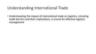 Understanding International Trade
• Understanding the impact of international trade on logistics, including
trade barriers and their implications, is crucial for effective logistics
management
 