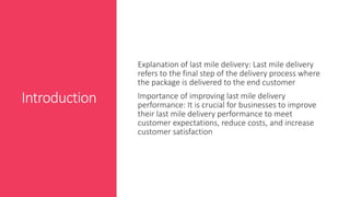 Introduction
Explanation of last mile delivery: Last mile delivery
refers to the final step of the delivery process where
the package is delivered to the end customer
Importance of improving last mile delivery
performance: It is crucial for businesses to improve
their last mile delivery performance to meet
customer expectations, reduce costs, and increase
customer satisfaction
 