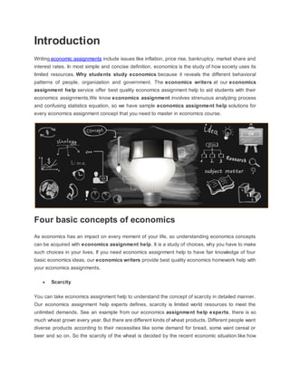 Introduction
Writing economic assignments include issues like inflation, price rise, bankruptcy, market share and
interest rates. In most simple and concise definition, economics is the study of how society uses its
limited resources. Why students study economics because it reveals the different behavioral
patterns of people, organization and government. The economics writers at our economics
assignment help service offer best quality economics assignment help to aid students with their
economics assignments.We know economics assignment involves strenuous analyzing process
and confusing statistics equation, so we have sample economics assignment help solutions for
every economics assignment concept that you need to master in economics course.
Four basic concepts of economics
As economics has an impact on every moment of your life, so understanding economics concepts
can be acquired with economics assignment help. It is a study of choices, why you have to make
such choices in your lives. If you need economics assignment help to have fair knowledge of four
basic economics ideas, our economics writers provide best quality economics homework help with
your economics assignments.
 Scarcity
You can take economics assignment help to understand the concept of scarcity in detailed manner.
Our economics assignment help experts defines, scarcity is limited world resources to meet the
unlimited demands. See an example from our economics assignment help experts, there is so
much wheat grown every year. But there are different kinds of wheat products. Different people want
diverse products according to their necessities like some demand for bread, some want cereal or
beer and so on. So the scarcity of the wheat is decided by the recent economic situation like how
 