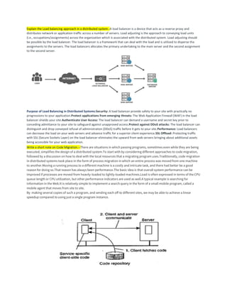 Explain the Load balancing approach in a distributed system.-A load balancer is a device that acts as a reverse proxy and
distributes network or application traffic across a number of servers. Load adjusting is the approach to conveying load units
(i.e., occupations/assignments) across the organization which is associated with the distributed system. Load adjusting should
be possible by the load balancer. The load balancer is a framework that can deal with the load and is utilized to disperse the
assignments to the servers. The load balancers allocates the primary undertaking to the main server and the second assignment
to the second server.
Purpose of Load Balancing in Distributed Systems:Security: A load balancer provide safety to your site with practically no
progressions to your application.Protect applications from emerging threats: The Web Application Firewall (WAF) in the load
balancer shields your site.Authenticate User Access: The load balancer can demand a username and secret key prior to
conceding admittance to your site to safeguard against unapproved access.Protect against DDoS attacks: The load balancer can
distinguish and drop conveyed refusal of administration (DDoS) traffic before it gets to your site.Performance: Load balancers
can decrease the load on your web servers and advance traffic for a superior client experience.SSL Offload: Protecting traffic
with SSL (Secure Sockets Layer) on the load balancer eliminates the upward from web servers bringing about additional assets
being accessible for your web application.
Write a short note on Code Migration.--There are situations in which passing programs, sometimes even while they are being
executed, simplifies the design of a distributed system.To start with by considering different approaches to code migration,
followed by a discussion on how to deal with the local resources that a migrating program uses.Traditionally, code migration
in distributed systems took place in the form of process migration in which an entire process was moved from one machine
to another.Moving a running process to a different machine is a costly and intricate task, and there had better be a good
reason for doing so.That reason has always been performance.The basic idea is that overall system performance can be
improved if processes are moved from heavily-loaded to lightly-loaded machines.Load is often expressed in terms of the CPU
queue length or CPU utilization, but other performance indicators are used as well.A typical example is searching for
information in the Web.It is relatively simple to implement a search query in the form of a small mobile program, called a
mobile agent that moves from site to site.
By making several copies of such a program, and sending each off to different sites, we may be able to achieve a linear
speedup compared to using just a single program instance.
 