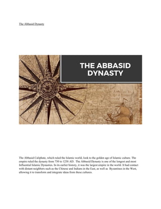 The Abbasid Dynasty
The Abbasid Caliphate, which ruled the Islamic world, look to the golden age of Islamic culture. The
empire ruled the dynasty from 750 to 1258 AD. The Abbasid Dynasty is one of the longest and most
Influential Islamic Dynasties. In its earlier history, it was the largest empire in the world. It had contact
with distant neighbors such as the Chinese and Indians in the East, as well as Byzantines in the West,
allowing it to transform and integrate ideas from these cultures.
 