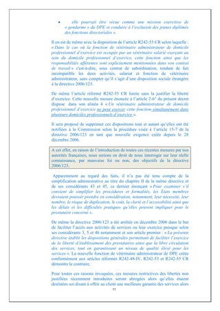 elle pourrait être vécue comme une mission coercitive de
       « gendarme » du DPE et conduire à l’exclusion des jeunes diplômés
       des fonctions directoriales ».

Il en est de même avec la disposition de l’article R242-55 CR selon laquelle :
« Dans le cas où la fonction de vétérinaire administrateur de domicile
professionnel d’exercice est occupée par un vétérinaire salarié exerçant au
sein du domicile professionnel d’exercice, cette fonction ainsi que les
responsabilités afférentes sont explicitement mentionnées dans son contrat
de travail » c'est-à-dire, sous contrat de subordination, rendant de fait
incompatible les deux activités, salariat et fonction de vétérinaire
administrateur, sans compter qu’il s’agit d’une disposition sociale étrangère
à la directive 2006/123.

De même l’article réformé R242-55 CR limite sans la justifier la liberté
d’exercice. Cette nouvelle mesure énoncée à l’article 2-6° du présent décret
dispose dans son alinéa 4 « Un vétérinaire administrateur de domicile
professionnel d’exercice ne peut exercer cette fonction simultanément dans
plusieurs domiciles professionnels d’exercice ».

Il sera proposé de supprimer ces dispositions tout et autant qu’elles ont été
notifiées à la Commission selon la procédure visée à l’article 15-7 de la
directive 2006/123 en tant que nouvelle exigence créée depuis le 28
décembre 2006.

A cet effet, en raison de l’introduction de toutes ces récentes mesures par nos
autorités françaises, nous serions en droit de nous interroger sur leur réelle
connaissance, par mauvaise foi ou non, des objectifs de la directive
2006/123.

 Apparemment au regard des faits, il n’a pas été tenu compte de la
simplification administrative au titre du chapitre II de la même directive et
de ses considérants 43 et 45, ce dernier énonçant « Pour examiner s’il
convient de simplifier les procédures et formalités, les États membres
devraient pouvoir prendre en considération, notamment, leur nécessité, leur
nombre, le risque de duplication, le coût, la clarté et l’accessibilité ainsi que
les délais et les difficultés pratiques qu’elles peuvent impliquer pour le
prestataire concerné ».

De même la directive 2006/123 a été arrêtée en décembre 2006 dans le but
de faciliter l’accès aux activités de services ou leur exercice puisque selon
ses considérants 3, 5 et 46 notamment et son article premier : « La présente
directive établit les dispositions générales permettant de faciliter l’exercice
de la liberté d’établissement des prestataires ainsi que la libre circulation
des services, tout en garantissant un niveau de qualité élevé pour les
services ». La nouvelle fonction de vétérinaire administrateur de DPE créée
conformément aux articles réformés R242-48-IV, R242-53 et R242-55 CR
démontre le contraire.

Pour toutes ces raisons invoquées, ces mesures restrictives des libertés non
justifiées récemment introduites seront abrogées alors qu’elles étaient
destinées soi disant à offrir au client une meilleure garantie des services alors
                                    11
 