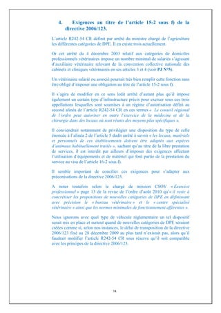 4.      Exigences au titre de l’article 15-2 sous f) de la
        directive 2006/123.
L’article R242-54 CR définit par arrêté du ministre chargé de l’agriculture
les différentes catégories de DPE. Il en existe trois actuellement.

Or cet arrêté du 4 décembre 2003 relatif aux catégories de domiciles
professionnels vétérinaires impose un nombre minimal de salariés s’agissant
d’auxiliaire vétérinaire relevant de la convention collective nationale des
cabinets et cliniques vétérinaires en ses articles 3 et 4 (voir PJ N°5).

Un vétérinaire salarié ou associé pourrait très bien remplir cette fonction sans
être obligé d’imposer une obligation au titre de l’article 15-2 sous f).

Il s’agira de modifier en ce sens ledit arrêté d’autant plus qu’il impose
également un certain type d’infrastructure précis pour exercer sous ces trois
appellations lesquelles sont soumises à un régime d’autorisation défini au
second alinéa de l’article R242-54 CR en ces termes « Le conseil régional
de l’ordre peut autoriser en outre l’exercice de la médecine et de la
chirurgie dans des locaux où sont réunis des moyens plus spécifiques ».

Il conviendrait notamment de privilégier une disposition du type de celle
énoncée à l’alinéa 2 de l’article 5 dudit arrêté à savoir « les locaux, matériels
et personnels de ces établissements doivent être adaptés aux espèces
d’animaux habituellement traités », sachant qu’au titre de la libre prestation
de services, il est interdit par ailleurs d’imposer des exigences affectant
l’utilisation d’équipements et de matériel qui font partie de la prestation du
service au visa de l’article 16-2 sous f).

Il semble important de concilier ces exigences pour s’adapter aux
préconisations de la directive 2006/123.

A noter toutefois selon le chargé de mission CSOV « Exercice
professionnel » page 13 de la revue de l’ordre d’août 2010 qu’« il reste à
concrétiser les propositions de nouvelles catégories de DPE en définissant
avec précision le « bureau vétérinaire » et le « centre spécialisé
vétérinaire » ainsi que les normes minimales de fonctionnement afférentes ».

Nous ignorons avec quel type de véhicule réglementaire un tel dispositif
serait mis en place et surtout quand de nouvelles catégories de DPE seraient
créées comme si, selon nos instances, le délai de transposition de la directive
2006/123 fixé au 28 décembre 2009 au plus tard n’existait pas, alors qu’il
faudrait modifier l’article R242-54 CR sous réserve qu’il soit compatible
avec les principes de la directive 2006/123.




                                    14
 